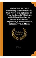 Meditations for Every Wednesday and Friday in Lent on a Prayer of S. Ephraem, Tr. from the Russ.to Which Are Added Short Homilies for Passion Week from S. Chrysostom, S. Severian and S. Ephraem. by S. C. Malan