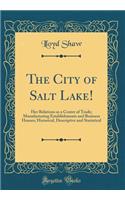 The City of Salt Lake!: Her Relations as a Centre of Trade; Manufacturing Establishments and Business Houses; Historical, Descriptive and Statistical (Classic Reprint)