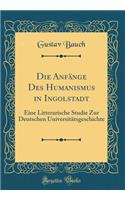 Die Anfänge Des Humanismus in Ingolstadt: Eine Litterarische Studie Zur Deutschen Universitätsgeschichte (Classic Reprint)