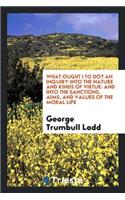What Ought I to Do?: An Inquiry Into the Nature and Kinds of Virtue: And Into the Sanctions, Aims, and Values of the Moral Life