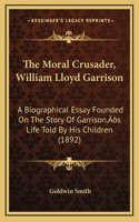 The Moral Crusader, William Lloyd Garrison: A Biographical Essay Founded On The Story Of Garrison's Life Told By His Children (1892)
