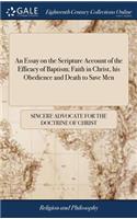 An Essay on the Scripture Account of the Efficacy of Baptism; Faith in Christ, His Obedience and Death to Save Men: Attempted in a Discourse on Mark XVI, 16. by a Sincere Advocate for the Doctrine of Christ