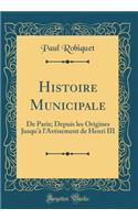 Histoire Municipale: de Paris; Depuis Les Origines Jusqu'ï¿½ l'Avï¿½nement de Henri III (Classic Reprint): de Paris; Depuis Les Origines Jusqu'ï¿½ l'Avï¿½nement de Henri III (Classic Reprint)