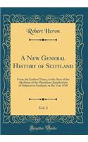 A New General History of Scotland, Vol. 1: From the Earliest Times, to the Aera of the Abolition of the Hereditary Jurisdictions of Subjects in Scotland, in the Year 1748 (Classic Reprint): From the Earliest Times, to the Aera of the Abolition of the Hereditary Jurisdictions of Subjects in Scotland, in the Year 1748 (Classic Reprint)