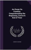 An Essay On Creation, Comprehending the Beginning, Course & End of Time