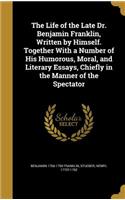 The Life of the Late Dr. Benjamin Franklin, Written by Himself. Together with a Number of His Humorous, Moral, and Literary Essays, Chiefly in the Manner of the Spectator