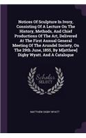 Notices Of Sculpture In Ivory, Consisting Of A Lecture On The History, Methods, And Chief Productions Of The Art, Delivered At The First Annual General Meeting Of The Arundel Society, On The 29th June, 1855, By M[atthew] Digby Wyatt. And A Catalogu