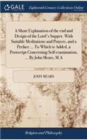 A Short Explanation of the End and Design of the Lord's Supper. with Suitable Meditations and Prayers, and a Preface ... to Which Is Added, a PostScript Concerning Self-Examination, ... by John Mears, M.a