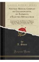 Nouveau Manuel Complet de Galvanoplastie, Ou Ã?lÃ©ments d'Ã?lectro-MÃ©tallurgie, Vol. 1: Contenant l'Art de RÃ©duire Les MÃ©taux Ã? l'Aide Du Fluide Galvanique, Pour Dorer, Argenter, Platiner, Cuivrer, Etc., Etc (Classic Reprint)