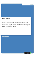 From Unwanted Rebellion to National Founding Myth. How the Easter Rising of 1916 became a Myth