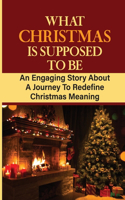What Christmas Is Supposed To Be: An Engaging Story About A Journey To Redefine Christmas Meaning