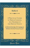 A Practical Course of French Lessons, or a Grammar of the French Tongue: In Which the Principles of the Language Are Explained in Such a Manner as to Be Within the Reach of the Most Common Capacity (Classic Reprint)