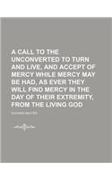 A Call to the Unconverted to Turn and Live, and Accept of Mercy While Mercy May Be Had, as Ever They Will Find Mercy in the Day of Their Extremity, from the Living God