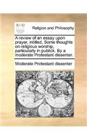 A review of an essay upon prayer, intitled, Some thoughts on religious worship, particularly in publick. By a moderate Protestant dissenter.