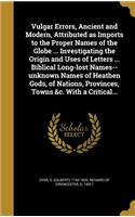 Vulgar Errors, Ancient and Modern, Attributed as Imports to the Proper Names of the Globe ... Investigating the Origin and Uses of Letters ... Biblical Long-lost Names--unknown Names of Heathen Gods, of Nations, Provinces, Towns &c. With a Critical