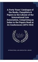 A Forty Years' Catalogue of the Books, Pamphlets & Papers in the Library of the International Law Association, Comprising an Index to the Papers Read at Its Conferences (1874-1914)