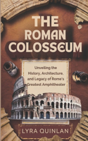 The Roman Colosseum: Unveiling the History, Architecture, and Legacy of Rome's Greatest Amphitheater