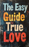 The Easy Guide To True Love: Unlock The Keys To Finding Your True Love