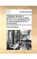 A Dialogue Between a Gentleman of London, Agent for Two Court Candidates, and an Honest Alderman of the Country Party. ...