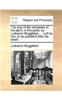 The Acts of the Witnesses of the Spirit, in Five Parts; By Lodowick Muggleton, ... Left by Him, to Be Publish'd After His Death.