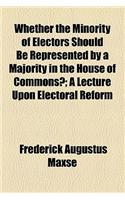 Whether the Minority of Electors Should Be Represented by a Majority in the House of Commons?; A Lecture Upon Electoral Reform