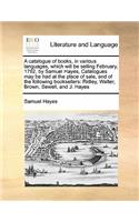 A catalogue of books, in various languages, which will be selling February, 1782, by Samuel Hayes, Catalogues may be had at the place of sale, and of the following booksellers: Ridley, Walter, Brown, Sewell, and J. Hayes