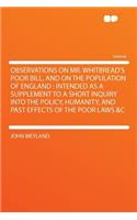 Observations on Mr. Whitbread's Poor Bill, and on the Population of England: Intended as a Supplement to a Short Inquiry Into the Policy, Humanity, and Past Effects of the Poor Laws &C(English)