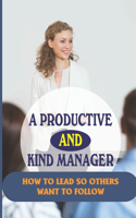 A Productive And Kind Manager: How To Lead So Others Want To Follow: How To Be An Effective Manager