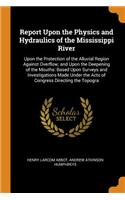 Report Upon the Physics and Hydraulics of the Mississippi River: Upon the Protection of the Alluvial Region Against Overflow; and Upon the Deepening of the Mouths: Based Upon Surveys and Investigations Made Under 