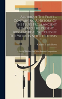 All About The Flute ... Containing A History Of The Flute From Ancient Times To The Present. ... Biographical Sketches Of The World's Noted Flutists