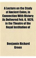 A Lecture on the Study of Ancient Coins, in Connection with History; As Delivered Feb. 6, 1829, in the Theatre of the Royal Institution of