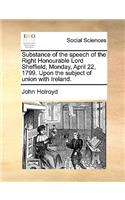 Substance of the Speech of the Right Honourable Lord Sheffield, Monday, April 22, 1799. Upon the Subject of Union with Ireland.