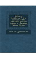 States vs. Territories. a True Solution of the Territorial Question Volume 1