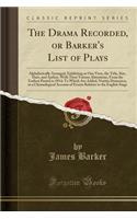 The Drama Recorded, or Barker's List of Plays: Alphabetically Arranged, Exhibiting at One View, the Title, Size, Date, and Author, with Their Various Alterations, from the Earliest Period to 1814; To Which Are Added, Notitia Dramatica, or a Chronol