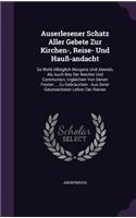 Auserlesener Schatz Aller Gebete Zur Kirchen-, Reise- Und Hauß-andacht: So Wohl Alltäglich Morgens Und Abends, Als Auch Bey Der Beichte Und Communion, Ingleichen Von Denen Festen ... Zu Gebrauchen: Aus Derer Geistreichst