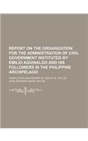 Report on the Organization for the Administration of Civil Government Instituted by Emilio Aguinaldo and His Followers in the Philippine Archipelago; Compilation and Report by John R. M. Taylor