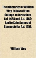 The Itineraries of William Wey, Fellow of Eton College. to Jerusalem, A.D. 1458 and A.D. 1462; And to Saint James of Compostella, A.D. 1456.