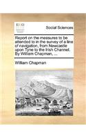 Report on the Measures to Be Attended to in the Survey of a Line of Navigation, from Newcastle Upon Tyne to the Irish Channel. by William Chapman, ...