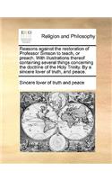 Reasons Against the Restoration of Professor Simson to Teach, or Preach. with Illustrations Thereof Containing Several Things Concerning the Doctrine of the Holy Trinity. by a Sincere Lover of Truth, and Peace.