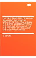 The First Principles of Railway Signalling Including an Account of the Legislation in the United Kingdom Affecting the Working of Railways and the Provision of Signalling and Safety Appliances