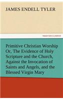 Primitive Christian Worship Or, the Evidence of Holy Scripture and the Church, Against the Invocation of Saints and Angels, and the Blessed Virgin Mar