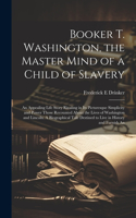 Booker T. Washington, the Master Mind of a Child of Slavery; An Appealing Life Story Rivaling in its Picturesque Simplicity and Power Those Recounted About the Lives of Washington and Lincoln. A Biographical Tale Destined to Live in History and Fur