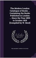 The Modern London Catalogue of Books ... Containing the Books Published in London ... Since the Year 1800 to October 1818 [Compiled by W. Bent]