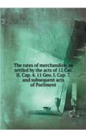 The rates of merchandize, as settled by the acts of 12 Car. II. Cap. 4. 11 Geo. I. Cap. 7. and subsequent acts of Parliment