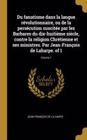 Du fanatisme dans la langue révolutionnaire, ou de la persécution suscitée par les Barbares du dix-huitième siècle, contre la religion Chrétienne et ses ministres. Par Jean-François de Laharpe. of 1; Volume 1