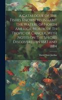 Catalogue of the Fishes Known to Inhabit the Waters of North America, North of th Tropic of Cancer, With Notes on the Species Discovered in 1883 and 1884