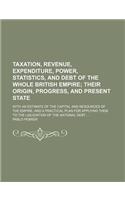Taxation, Revenue, Expenditure, Power, Statistics, and Debt of the Whole British Empire; Their Origin, Progress, and Present State. with an Estimate of the Capital and Resources of the Empire, and a Practical Plan for Applying Them to the Liquidati
