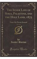 The Inner Life of Syria, Palestine, and the Holy Land, 1875, Vol. 1 of 2: From My Private Journal (Classic Reprint)