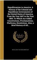 Republicanism in America. A History of the Colonial and Republican Governments of the United States of America, From the Year 1607 to the Year 1869. To Which Are Added Constitutions, Proclamations, Platforms, Resolutions. Also, a Brief History of A