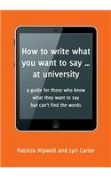 How to Write What You Want to Say ... at University: A Guide for Those Who Know What They Want to Say But Can't Find the Words